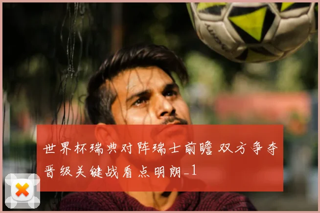 世界杯瑞典对阵瑞士前瞻 双方争夺晋级关键战看点明朗_1
