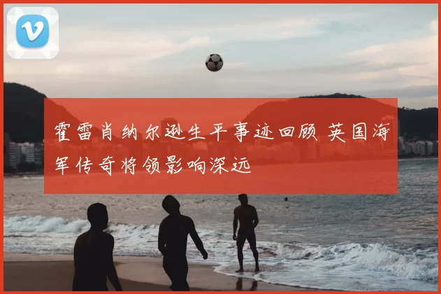 霍雷肖纳尔逊生平事迹回顾 英国海军传奇将领影响深远