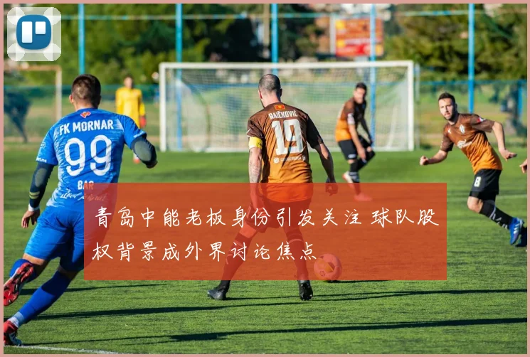 青岛中能老板身份引发关注 球队股权背景成外界讨论焦点