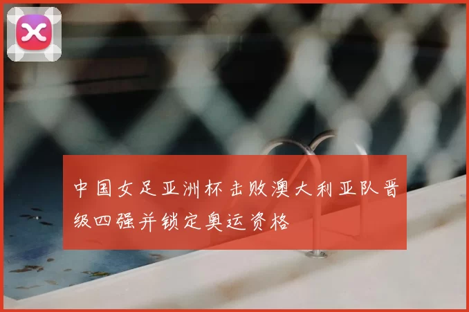 中国女足亚洲杯击败澳大利亚队晋级四强并锁定奥运资格