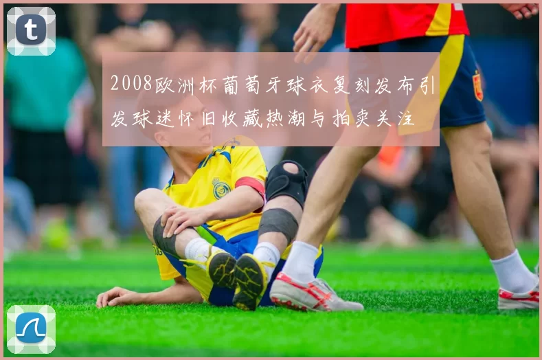 2008欧洲杯葡萄牙球衣复刻发布引发球迷怀旧收藏热潮与拍卖关注