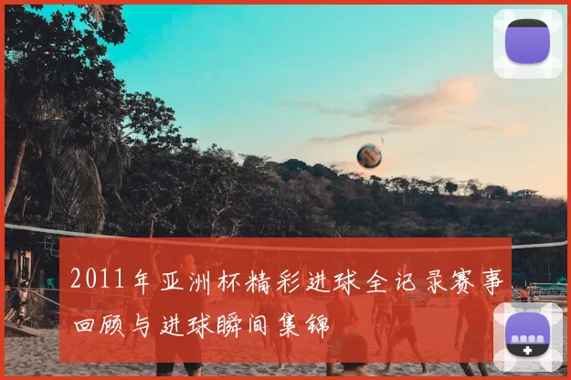 2011年亚洲杯精彩进球全记录赛事回顾与进球瞬间集锦