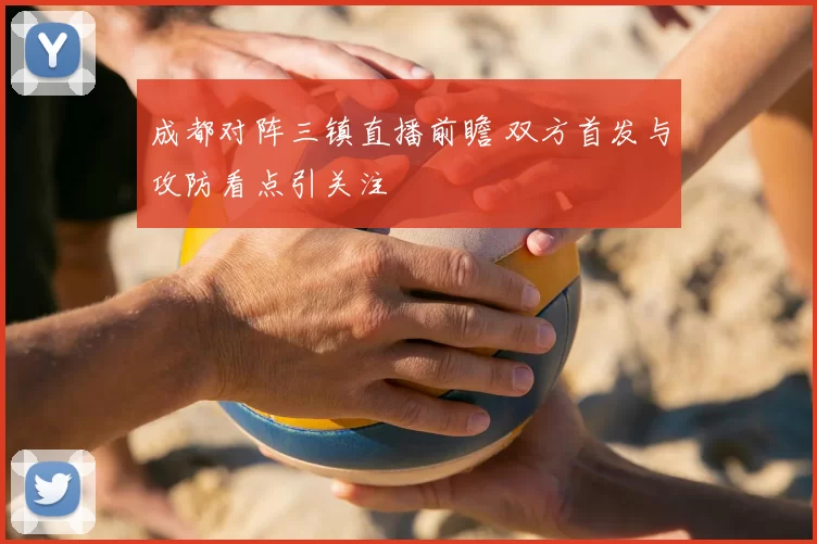 成都对阵三镇直播前瞻 双方首发与攻防看点引关注