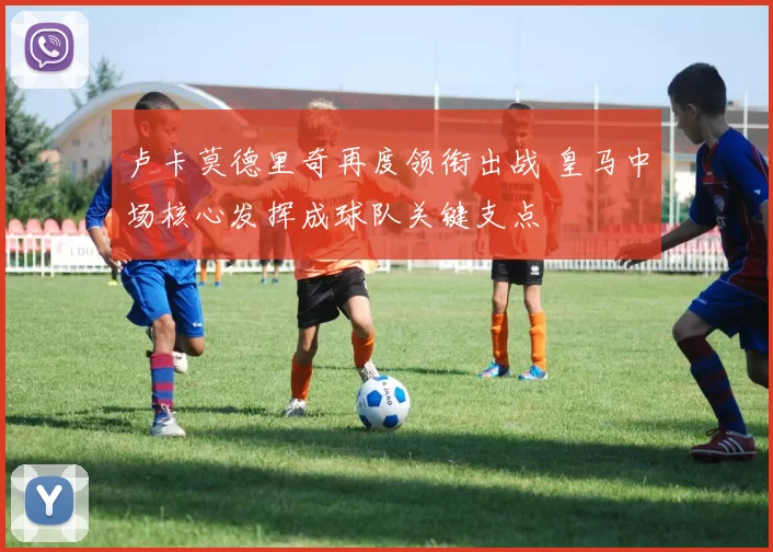 卢卡莫德里奇再度领衔出战 皇马中场核心发挥成球队关键支点