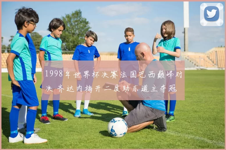 1998年世界杯决赛法国巴西巅峰对决 齐达内梅开二度助东道主夺冠