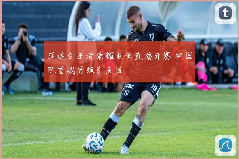 亚运会王者荣耀电竞直播开赛 中国队首战晋级引关注