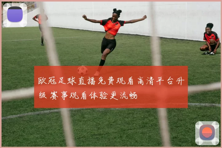欧冠足球直播免费观看高清平台升级 赛事观看体验更流畅