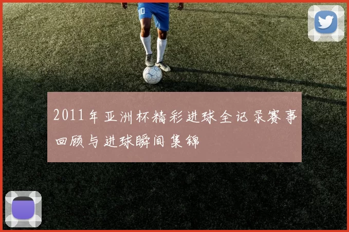 2011年亚洲杯精彩进球全记录赛事回顾与进球瞬间集锦