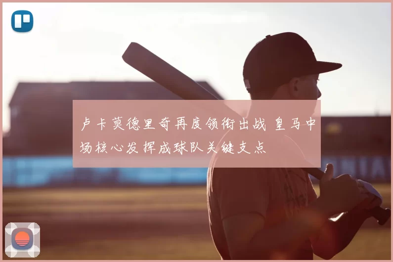 卢卡莫德里奇再度领衔出战 皇马中场核心发挥成球队关键支点
