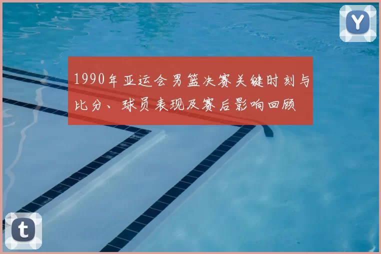 1990年亚运会男篮决赛关键时刻与比分、球员表现及赛后影响回顾