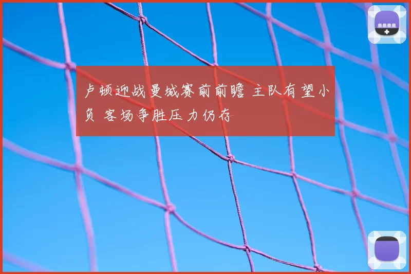 卢顿迎战曼城赛前前瞻 主队有望小负 客场争胜压力仍存