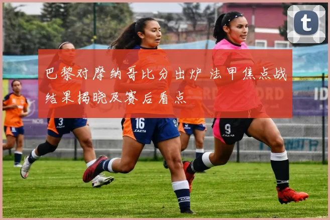 巴黎对摩纳哥比分出炉 法甲焦点战结果揭晓及赛后看点