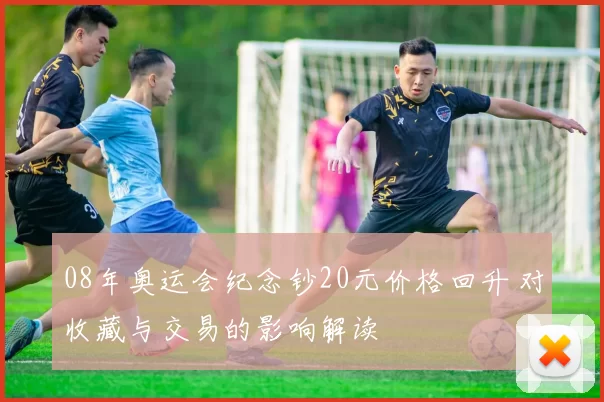 08年奥运会纪念钞20元价格回升 对收藏与交易的影响解读