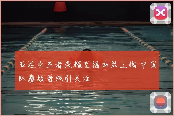 亚运会王者荣耀直播回放上线 中国队鏖战晋级引关注