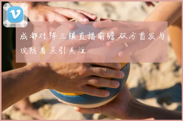 成都对阵三镇直播前瞻 双方首发与攻防看点引关注