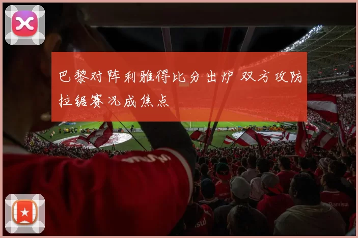 巴黎对阵利雅得比分出炉 双方攻防拉锯赛况成焦点