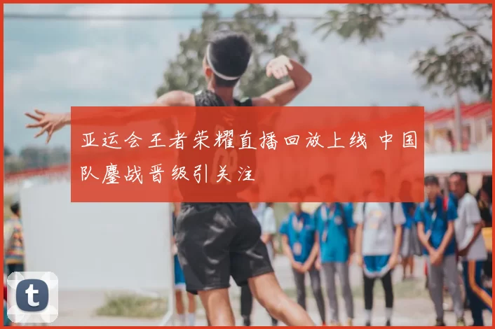 亚运会王者荣耀直播回放上线 中国队鏖战晋级引关注