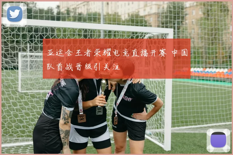 亚运会王者荣耀电竞直播开赛 中国队首战晋级引关注