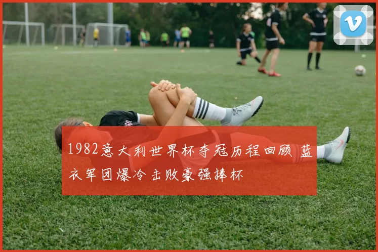 1982意大利世界杯夺冠历程回顾 蓝衣军团爆冷击败豪强捧杯