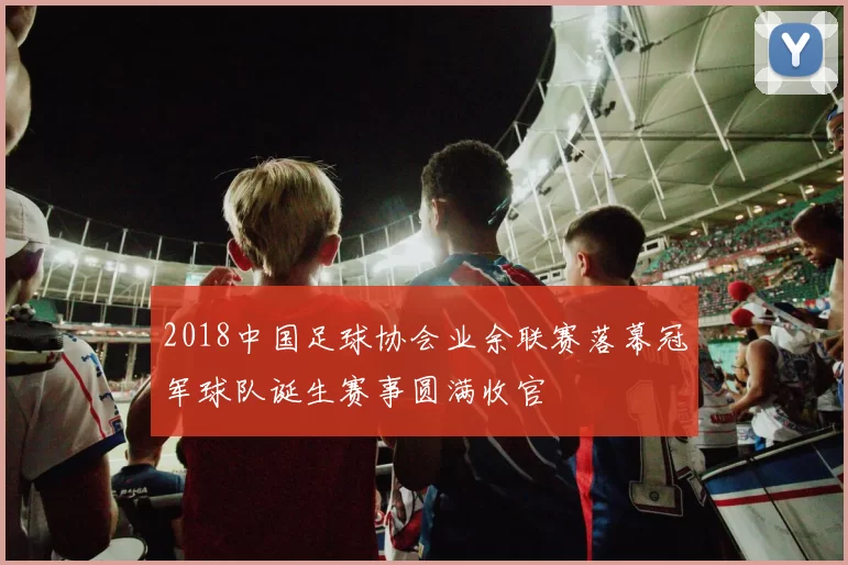 2018中国足球协会业余联赛落幕冠军球队诞生赛事圆满收官