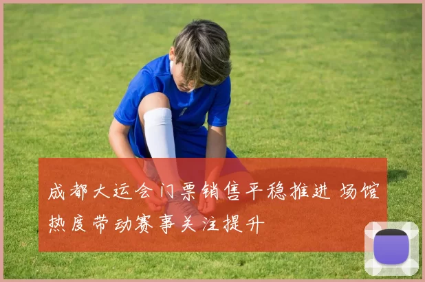 成都大运会门票销售平稳推进 场馆热度带动赛事关注提升
