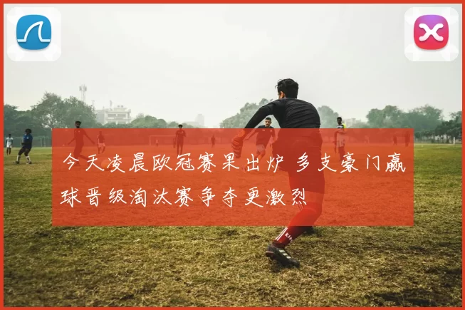 今天凌晨欧冠赛果出炉 多支豪门赢球晋级淘汰赛争夺更激烈