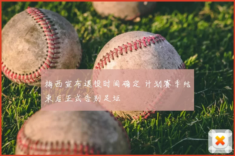 梅西宣布退役时间确定 计划赛季结束后正式告别足坛