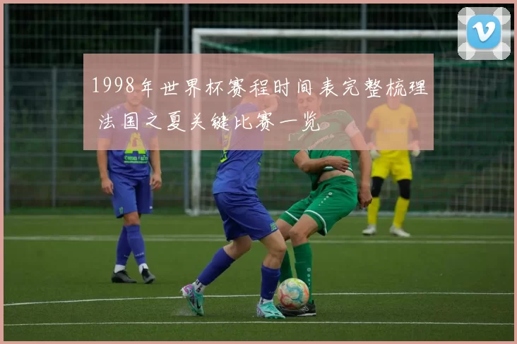 1998年世界杯赛程时间表完整梳理 法国之夏关键比赛一览