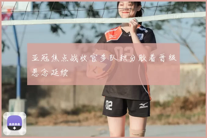 亚冠焦点战收官多队积分胶着晋级悬念延续